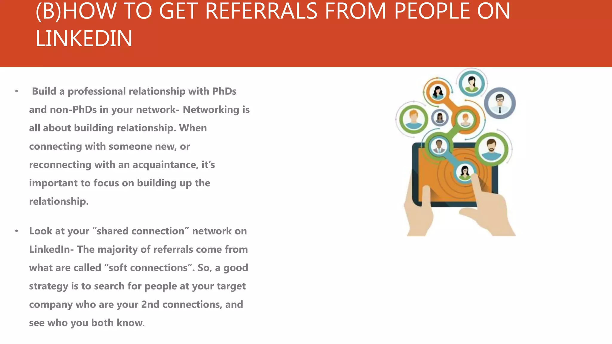 (B)HOW TO GET REFERRALS FROM PEOPLE ON
LINKEDIN
• Build a professional relationship with PhDs
and non-PhDs in your network- Networking is
all about building relationship. When
connecting with someone new, or
reconnecting with an acquaintance, it’s
important to focus on building up the
relationship.
• Look at your “shared connection” network on
LinkedIn- The majority of referrals come from
what are called “soft connections”. So, a good
strategy is to search for people at your target
company who are your 2nd connections, and
see who you both know.
 