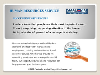 HUMAN RESOURCES SERVICE
Our customized solutions provide all the key
elements of effective HR management –
employment, training and development, and
customer service. Whether we provide HR
consulting services or work alongside your HR
team, our support, knowledge and resources can
help you meet your business goals.
SUCCEEDING WITH PEOPLE
Leaders know that people are their most important asset.
It’s not surprising that paying attention to the human
factor absorbs 40 percent of a manager’s work day.
© 2022 Cambodia Market Entry, All rights reserved
 