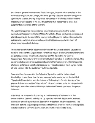 In a time of general mayhemand food shortages, Swaminathan enrolled in the
Coimbatore AgriculturalCollege, this time getting a second bachelor's degree in
agricultural science. During this period he worked in the fields and learned the
most importantlessons of his life. Itwas there that he learned to trust the
judgmentand instincts of the farmers.
The year India gained independence Swaminathan enrolled in the Indian
AgriculturalResearch Institute(IARI) in New Delhi. There he studied genetics and
plant breeding. At the end of the course, he had found his calling. He excelled in
cytogenetics, which is a branch of genetics that is concerned with study of
chromosomes and cell division.
Thereafter Swaminathan became involved with the United Nations Educational
Cultural and Scientific Organization (UNESCO). Hegot a fellowship to further work
on potato genetics, which he had started at IARI. To do this he went to
Wageningen AgriculturalUniversity's Instituteof Genetics in the Netherlands. This
opportunity broughtgreat success in Swaminathan's endeavors. Hemanaged to
chalk out a standard specified procedurefor relocating genes froma wide range
of wild species into the customary cultivated potato.
Swaminathan then went to the School of Agriculture at the University of
Cambridge. Itwas there that he was awarded a doctorate for his thesis titled
''Species Differentiation and the Nature of Polyploidy in Certain Species of the
genum Solanum — section Tuberarium''. His work proved to be very important in
helping to formulateinterrelationships between different species of the genus
Solanum.
After that, he accepted a doctorship at the University of Wisconsin in the
Department of Genetics to help set up a potato research department. He was
eventually offered a permanent position in Wisconsin, which hedeclined. The
main aim behind acquiring experience and technical prowess fromall these places
was to be able to servehis own nation. In 1954 hereturned to India.
 