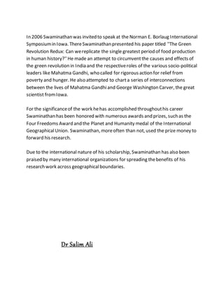 In 2006 Swaminathan was invited to speak at the Norman E. Borlaug International
Symposiumin Iowa. ThereSwaminathan presented his paper titled ''The Green
Revolution Redux: Can wereplicate the single greatest period of food production
in human history?''He made an attempt to circumventthe causes and effects of
the green revolution in India and the respectiveroles of the various socio-political
leaders like Mahatma Gandhi, who called for rigorous action for relief from
poverty and hunger. He also attempted to charta series of interconnections
between the lives of Mahatma Gandhiand George Washington Carver, the great
scientist fromIowa.
For the significanceof the work hehas accomplished throughouthis career
Swaminathan has been honored with numerous awards and prizes, such as the
Four Freedoms Award and the Planet and Humanity medal of the International
GeographicalUnion. Swaminathan, moreoften than not, used the prize money to
forward his research.
Due to the international nature of his scholarship, Swaminathan has also been
praised by many international organizations for spreading thebenefits of his
research work across geographicalboundaries.
Dr Salim Ali
 