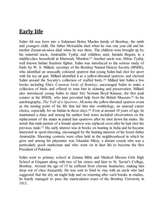 Early life
Salim Ali was born into a Sulaimani Bohra Muslim family of Bombay, the ninth
and youngest child. His father Moizuddin died when he was one year old and his
mother Zeenat-un-nissa died when he was three. The children were brought up by
his maternal uncle, Amiruddin Tyabji, and childless aunt, hamida Begum, in a
middle-class household in Khetwadi, Mumbai.[3] Another uncle was Abbas Tyabji,
well known Indian freedom fighter. Salim was introduced to the serious study of
birds by W. S. Millard, secretary of the Bombay Natural History Society (BNHS),
who identified an unusually coloured sparrow that young Salim had shot for sport
with his toy air gun. Millard identified it as a yellow-throated sparrow, and showed
Salim around the Society's collection of stuffed birds.[4] Millard lent Salim a few
books including Eha's Common birds of Bombay, encouraged Salim to make a
collection of birds and offered to train him in skinning and preservation. Millard
also introduced young Salim to (later Sir) Norman Boyd Kinnear, the first paid
curator at the BNHS, who later provided help from the British Museum.[5] In his
autobiography, The Fall of a Sparrow, Ali notes the yellow-throated sparrow event
as the turning point of his life that led him into ornithology, an unusual career
choice, especially for an Indian in those days.[6] Even at around 10 years of age, he
maintained a diary and among his earliest bird notes included observations on the
replacement of the males in paired hen sparrows after he shot down the males. He
noted that male partner of a female sparrow was replaced soon after he had shot the
previous male.[7] His early interest was in books on hunting in India and he became
interested in sport-shooting, encouraged by the hunting interests of his foster-father
Amiruddin. Shooting contests were often held in the neighbourhood in which he
grew and among his playmates was Iskandar Mirza, a distant cousin who was a
particularly good marksman and who went on in later life to become the first
President of Pakistan.
Salim went to primary school at Zenana Bible and Medical Mission Girls High
School at Girgaum along with two of his sisters and later to St. Xavier's College,
Bombay. Around the age of 13 he suffered from chronic headaches, making him
drop out of class frequently. He was sent to Sind to stay with an uncle who had
suggested that the dry air might help and on returning after such breaks in studies,
he barely managed to pass the matriculation exam of the Bombay University in
1913.
 