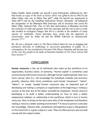 Indira Gandhi. Indira Gandhi was herself a keen birdwatcher, influenced by Ali's
bird books (a copy of the Book of Indian Birds was gifted to her in 1942 by her
father Nehru who was in Dehra Dun jail[48] while she herself was imprisoned in
Naini Jail[49]) and by the Gandhian birdwatcher Horace Alexander. Ali influenced
the designation of the Bharatpur Bird Sanctuary and in decisions that saved the
Silent Valley National Park. One of Ali's later interventions at Bharatpur involved
the exclusion of cattle and graziers from the sanctuary and this was to prove costly
and resulted in ecological changes that led to a decline in the numbers of many
species of waterbirds. Some historians have noted that the approach to
conservation used by Salim Ali and the BNHS followed an undemocratic
process.[50][51]
Dr. Ali was a frequent visitor to The Doon School where he was an engaging and
persuasive advocate of ornithology to successive generations of pupils. As a
consequence, he was considered to be part of the Dosco fraternity and became one
of the very few people to be made an honorary member of The Doon School Old
Boys Society.[52]
CONCLUSION
Human resources is the set of individuals who make up the workforce of an
organization, business sector, or economy. "Human capital" is sometimes used
synonymously with human resources, although human capital typically refers to a
more narrow view (i.e., the knowledge the individuals embody and economic
growth). Likewise, other terms sometimes used include "manpower", "talent",
"labour", or simply "people".Human resources play an important part of
developing and making a company or organization at the beginning or making a
success at the end, due to the labour provided by employees. Human resource
developing is to build a better understanding on how to have a better
employment relations or relationship in the workforce, which in turn is human
resources. Also, to bring out the best work ethic of the employees and therefore
making a move to a better working environment.[8]
A resourse person is one who
has knowledge, relevant skills, competence and expertise to give a talk,guidance
or first-hand info in a given subject or area. They are often persons who are well
versed with the subject matter.
 