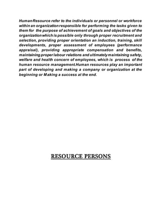 HumanResource refer to the individuals or personnel or workforce
within an organizationresponsible for performing the tasks given to
them for the purpose of achievement of goals and objectives of the
organizationwhich is possible only through proper recruitment and
selection, providing proper orientation an induction, training, skill
developments, proper assessment of employees (performance
appraisal), providing appropriate compensation and benefits,
maintaining properlabour relations and ultimatelymaintaining safety,
welfare and health concern of employees, which is process of the
human resource management.Human resources play an important
part of developing and making a company or organization at the
beginning or Making a success at the end.
RESOURCE PERSONS
 