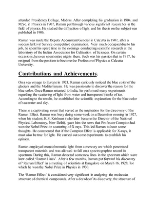 attended Presidency College, Madras. After completing his graduation in 1904, and
M.Sc. in Physics in 1907, Raman put through various significant researches in the
field of physics. He studied the diffraction of light and his thesis on the subject was
published in 1906.
Raman was made the Deputy Accountant General in Calcutta in 1907, after a
successfulCivil Service competitive examination. Very much occupied due to his
job, he spent his spare time in the evenings conducting scientific research at the
laboratory of the Indian Association for Cultivation of Sciences. On certain
occasions, he even spent entire nights there. Such was his passionthat in 1917, he
resigned from the position to become the ProfessorofPhysics at Calcutta
University.
Contributions and Achievements:
On a sea voyage to Europe in 1921, Raman curiously noticed the blue color of the
glaciers and the Mediterranean. He was passionate to discover the reason for the
blue color. Once Raman returned to India, he performed many experiments
regarding the scattering of light from water and transparent blocks of ice.
According to the results, he established the scientific explanation for the blue color
of sea-water and sky.
There is a captivating event that served as the inspiration for the discovery of the
Raman Effect. Raman was busy doing some work on a December evening in 1927,
when his student, K.S. Krishnan (who later became the Director of the National
Physical Laboratory, New Delhi), gave him the news that ProfessorComptonhad
won the Nobel Prize on scattering of X-rays. This led Raman to have some
thoughts. He commented that if the ComptonEffect is applicable for X-rays, it
must also be true for light. He carried out some experiments to establish his
opinion.
Raman employed monochromatic light from a mercury arc which penetrated
transparent materials and was allowed to fall on a spectrographto record its
spectrum. During this, Raman detected some new lines in the spectrum which were
later called ‘Raman Lines’. After a few months, Raman put forward his discovery
of ‘Raman Effect’ in a meeting of scientists at Bangalore on March 16, 1928, for
which he won the Nobel Prize in Physics in 1930.
The ‘Raman Effect’ is considered very significant in analyzing the molecular
structure of chemical compounds. After a decadeof its discovery, the structure of
 