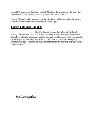 about 2000 compounds had been studied. Thanks to the invention of the laser, the
‘Raman Effect’ has proved to be a very useful tool for scientists.
Some of Raman’s other interests were the physiology of human vision, the optics
of colloids and the electrical and magnetic anisotropy.
Later Life and Death:
Sir C.V. Raman became the Fellow of the Royal
Society of London in 1924. A year later, he set up Raman Research Institute near
Bangalore, where he continued scientific research until his death which was caused
by a strong heart attack on November 21, 1970. His sincere advice to aspiring
scientists was that “scientific research needed independent thinking and hard work,
not equipment.”
M. S.Swaminathan
 