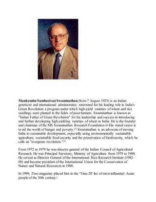 Mankombu SambasivanSwaminathan (born 7 August 1925) is an Indian
geneticist and international administrator, renowned for his leading role in India's
Green Revolution a program under which high-yield varieties of wheat and rice
seedlings were planted in the fields of poorfarmers. Swaminathan is known as
"Indian Father of Green Revolution" for his leadership and success in introducing
and further developing high-yielding varieties of wheat in India. He is the founder
and chairman of the MS Swaminathan Research Foundation.[1] His stated vision is
to rid the world of hunger and poverty.[2] Swaminathan is an advocate of moving
India to sustainable development, especially using environmentally sustainable
agriculture, sustainable food security and the preservation of biodiversity, which he
calls an "evergreen revolution."[3]
From 1972 to 1979 he was director general of the Indian Council of Agricultural
Research. He was Principal Secretary, Ministry of Agriculture from 1979 to 1980.
He served as Director General of the International Rice Research Institute (1982–
88) and became president of the International Union for the Conservation of
Nature and Natural Resources in 1988.
In 1999, Time magazine placed him in the 'Time 20' list of most influential Asian
people of the 20th century.[
 