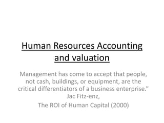 Human Resources Accounting
and valuation
Management has come to accept that people,
not cash, buildings, or equipment, are the
critical differentiators of a business enterprise.”
Jac Fitz-enz,
The ROI of Human Capital (2000)
 