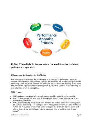 Job Performance Evaluation Form Page 12
III.Top 12 methods for human resources administrative assistant
performance appraisal:
1.Management by Objectives (MBO) Method
This is one of the best methods for the judgment of an employee's performance, where the
managers and employees set a particular objective for employees and evaluate their performance
periodically. After the goal is achieved, the employees are also rewarded according to the results.
This performance appraisal method of management by objectives depends on accomplishing the
goal rather than how it is accomplished.
-----------------------------
MBO Features
 MBO emphasizes participatively set goals that are tangible, verifiable and measurable.
 MBO focuses attention on what must be accomplished (goals) rather than how it is to be
accomplished (methods).
 MBO, by concentrating on key result areas translates the abstract philosophy of management
into concrete phraseology. The technique can be put to general use (non-specialist technique).
Further it is “a dynamic system which seeks to integrate the company's need to clarify and
achieve its profit and growth targets with the manager's need to contribute and develop
himself”.
 
