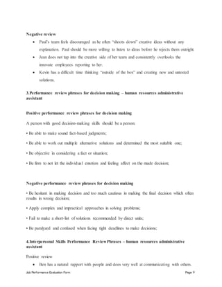 Job Performance Evaluation Form Page 9
Negative review
 Paul’s team feels discouraged as he often “shoots down” creative ideas without any
explanation. Paul should be more willing to listen to ideas before he rejects them outright.
 Jean does not tap into the creative side of her team and consistently overlooks the
innovate employees reporting to her.
 Kevin has a difficult time thinking “outside of the box” and creating new and untested
solutions.
3.Performance review phrases for decision making – human resources administrative
assistant
Positive performance review phrases for decision making
A person with good decision-making skills should be a person:
• Be able to make sound fact-based judgments;
• Be able to work out multiple alternative solutions and determined the most suitable one;
• Be objective in considering a fact or situation;
• Be firm to not let the individual emotion and feeling affect on the made decision;
Negative performance review phrases for decision making
• Be hesitant in making decision and too much cautious in making the final decision which often
results in wrong decision;
• Apply complex and impractical approaches in solving problems;
• Fail to make a short-list of solutions recommended by direct units;
• Be paralyzed and confused when facing tight deadlines to make decisions;
4.Interpersonal Skills Performance ReviewPhrases – human resources administrative
assistant
Positive review
 Ben has a natural rapport with people and does very well at communicating with others.
 