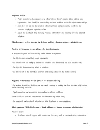 Job Performance Evaluation Form Page 9
Negative review
 Paul’s team feels discouraged as he often “shoots down” creative ideas without any
explanation. Paul should be more willing to listen to ideas before he rejects them outright.
 Jean does not tap into the creative side of her team and consistently overlooks the
innovate employees reporting to her.
 Kevin has a difficult time thinking “outside of the box” and creating new and untested
solutions.
3.Performance review phrases for decision making – human resources administrator
Positive performance review phrases for decision making
A person with good decision-making skills should be a person:
• Be able to make sound fact-based judgments;
• Be able to work out multiple alternative solutions and determined the most suitable one;
• Be objective in considering a fact or situation;
• Be firm to not let the individual emotion and feeling affect on the made decision;
Negative performance review phrases for decision making
• Be hesitant in making decision and too much cautious in making the final decision which often
results in wrong decision;
• Apply complex and impractical approaches in solving problems;
• Fail to make a short-list of solutions recommended by direct units;
• Be paralyzed and confused when facing tight deadlines to make decisions;
4.Interpersonal Skills Performance ReviewPhrases – human resources administrator
Positive review
 Ben has a natural rapport with people and does very well at communicating with others.
 