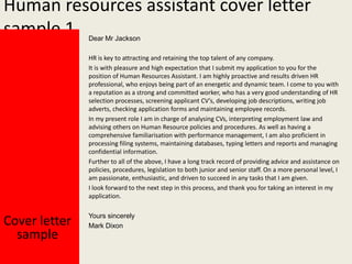 Human resources assistant cover letter
sample 1
Dear Mr Jackson

HR is key to attracting and retaining the top talent of any company.
It is with pleasure and high expectation that I submit my application to you for the
position of Human Resources Assistant. I am highly proactive and results driven HR
professional, who enjoys being part of an energetic and dynamic team. I come to you with
a reputation as a strong and committed worker, who has a very good understanding of HR
selection processes, screening applicant CV’s, developing job descriptions, writing job
adverts, checking application forms and maintaining employee records.
In my present role I am in charge of analysing CVs, interpreting employment law and
advising others on Human Resource policies and procedures. As well as having a
comprehensive familiarisation with performance management, I am also proficient in
processing filing systems, maintaining databases, typing letters and reports and managing
confidential information.
Further to all of the above, I have a long track record of providing advice and assistance on
policies, procedures, legislation to both junior and senior staff. On a more personal level, I
am passionate, enthusiastic, and driven to succeed in any tasks that I am given.
I look forward to the next step in this process, and thank you for taking an interest in my
application.

Cover letter
sample

Yours sincerely
Mark Dixon

 
