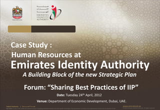 Case Study :
       Human Resources at
       Emirates Identity Authority
                            A Building Block of the new Strategic Plan
                               Forum: “Sharing Best Practices of IIP”
                                                                                      Date: Tuesday 24th April, 2012
                                                            Venue: Department of Economic Development, Dubai, UAE.
Federal Authority      | ‫هيئــــــــة اتحــــــــــــادية‬                                                                                                                                      www.emiratesid.ae
Our Vision: To be a role model and reference point in proofing individual identity and build wealth informatics that guarantees innovative and sophisticated services for the benefit of UAE   © 2010 Emirates Identity Authority. All rights reserved
 