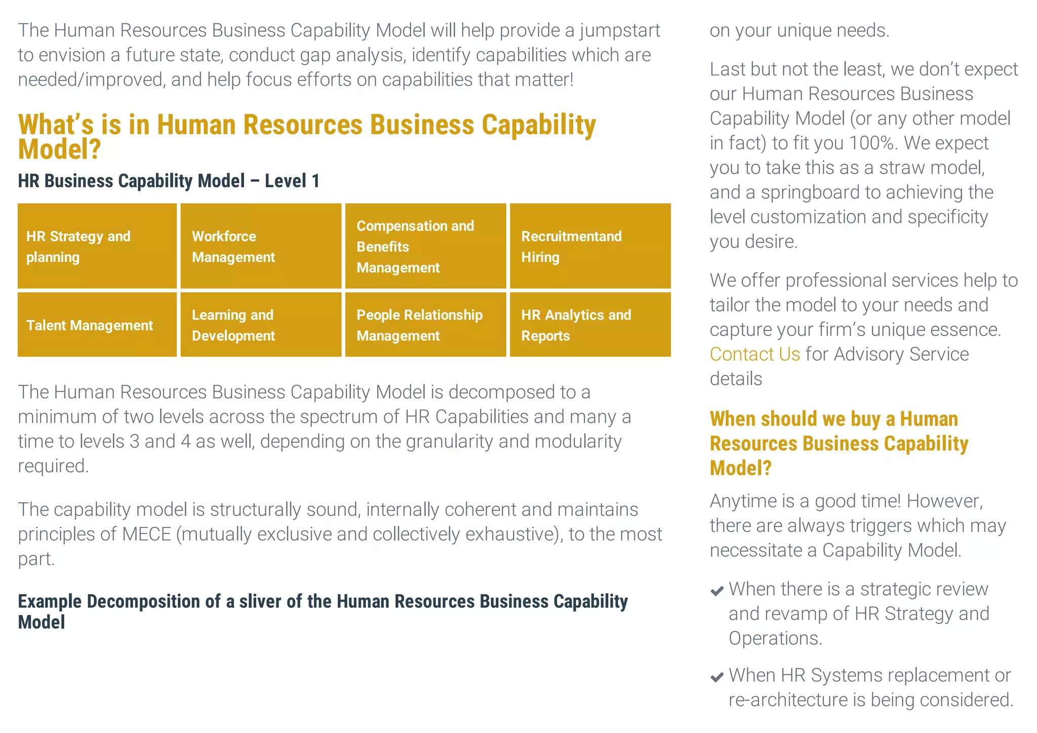 The Human Resources Business Capability Model will help provide a jumpstart
to envision a future state, conduct gap analysis, identify capabilities which are
needed/improved, and help focus efforts on capabilities that matter!
What’s is in Human Resources Business Capability
Model?
HR Business Capability Model – Level 1
HR Strategy and
planning
Workforce
Management
Compensation and
Benefits
Management
Recruitmentand
Hiring
Talent Management
Learning and
Development
People Relationship
Management
HR Analytics and
Reports
The Human Resources Business Capability Model is decomposed to a
minimum of two levels across the spectrum of HR Capabilities and many a
time to levels 3 and 4 as well, depending on the granularity and modularity
required.
The capability model is structurally sound, internally coherent and maintains
principles of MECE (mutually exclusive and collectively exhaustive), to the most
part.
Example Decomposition of a sliver of the Human Resources Business Capability
Model
on your unique needs.
Last but not the least, we don’t expect
our Human Resources Business
Capability Model (or any other model
in fact) to fit you 100%. We expect
you to take this as a straw model,
and a springboard to achieving the
level customization and specificity
you desire.
We offer professional services help to
tailor the model to your needs and
capture your firm’s unique essence.
Contact Us for Advisory Service
details
When should we buy a Human
Resources Business Capability
Model?
Anytime is a good time! However,
there are always triggers which may
necessitate a Capability Model.
When there is a strategic review
and revamp of HR Strategy and
Operations.

When HR Systems replacement or
re-architecture is being considered.

 