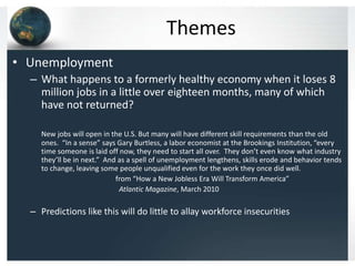 Themes
• Unemployment
  – What happens to a formerly healthy economy when it loses 8
    million jobs in a little over eighteen months, many of which
    have not returned?

     New jobs will open in the U.S. But many will have different skill requirements than the old
     ones. “In a sense” says Gary Burtless, a labor economist at the Brookings Institution, “every
     time someone is laid off now, they need to start all over. They don’t even know what industry
     they’ll be in next.” And as a spell of unemployment lengthens, skills erode and behavior tends
     to change, leaving some people unqualified even for the work they once did well.
                             from “How a New Jobless Era Will Transform America”
                              Atlantic Magazine, March 2010

  – Predictions like this will do little to allay workforce insecurities
 
