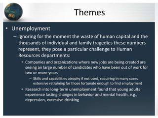 Themes
• Unemployment
  – Ignoring for the moment the waste of human capital and the
    thousands of individual and family tragedies these numbers
    represent, they pose a particular challenge to Human
    Resources departments:
     • Companies and organizations where new jobs are being created are
       seeing an large number of candidates who have been out of work for
       two or more years
         – Skills and capabilities atrophy if not used, requiring in many cases
           extensive retraining for those fortunate enough to find employment
     • Research into long-term unemployment found that young adults
       experience lasting changes in behavior and mental health, e.g.,
       depression, excessive drinking
 