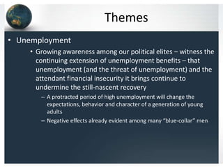 Themes
• Unemployment
    • Growing awareness among our political elites – witness the
      continuing extension of unemployment benefits – that
      unemployment (and the threat of unemployment) and the
      attendant financial insecurity it brings continue to
      undermine the still-nascent recovery
       – A protracted period of high unemployment will change the
         expectations, behavior and character of a generation of young
         adults
       – Negative effects already evident among many “blue-collar” men
 