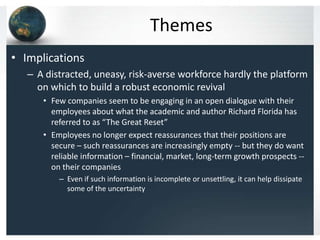 Themes
• Implications
   – A distracted, uneasy, risk-averse workforce hardly the platform
     on which to build a robust economic revival
      • Few companies seem to be engaging in an open dialogue with their
        employees about what the academic and author Richard Florida has
        referred to as “The Great Reset”
      • Employees no longer expect reassurances that their positions are
        secure – such reassurances are increasingly empty -- but they do want
        reliable information – financial, market, long-term growth prospects --
        on their companies
          – Even if such information is incomplete or unsettling, it can help dissipate
            some of the uncertainty
 
