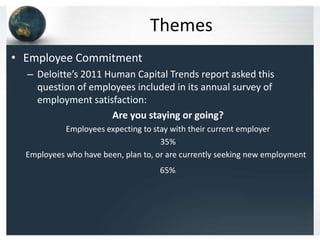 Themes
• Employee Commitment
  – Deloitte’s 2011 Human Capital Trends report asked this
    question of employees included in its annual survey of
    employment satisfaction:
                     Are you staying or going?
            Employees expecting to stay with their current employer
                                     35%
  Employees who have been, plan to, or are currently seeking new employment
                                    65%
 