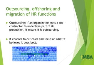 Outsourcing, offshoring and
migration of HR functions
 Outsourcing: if an organization gets a sub-
contractor to undertake part of its
production, it means it is outsourcing.
 It enables to cut costs and focus on what it
believes it does best.
 