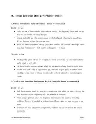 Job Performance Evaluation Form Page 8
II. Human resources clerk performance phrases
1.Attitude Performance Review Examples – human resources clerk
Positive review
 Holly has one of those attitudes that is always positive. She frequently has a smile on her
face and you can tell she enjoys her job.
 Greg is a cheerful guy who always makes you feel delighted when you’re around him.
We are fortunate to have Greg on our team.
 Thom has an even demeanor through good times and bad. His constant cheer helps others
keep their “enthusiasm” – both positive and negative – in check.
Negative review
 Jim frequently gives off “an air” of superiority to his coworkers. He is not approachable
and is rough to work with.
 Bill has a dreadful outlook at times which has a tendency to bring down the entire team.
 For the most part, Lenny is a personable guy, but when he gets upset, his attitude turns
shocking. Lenny needs to balance his personality out and not react so much to negative
events.
2.Creativity and Innovation Performance Review Phrases for human resources clerk
Positive review
 Sally has a creative touch in a sometimes monotonous role within our team – the way she
adds inspiration to the day to day tasks she performs is admirable.
 When a major problem arises, we frequently turn to Jon for his creativity in solving
problems. The way he can look at an issue from different sides is a great resource to our
team.
 Whenever we need a fresh look at a problem, we know we can turn to Julia for a novel
perspective.
 