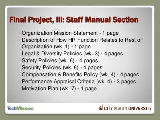Final Project, III: Staff Manual Section
◦ Organization Mission Statement - 1 page
◦ Description of How HR Function Relates to Rest of
Organization (wk. 1) - 1 page
◦ Legal & Diversity Policies (wk. 3) - 4 pages
◦ Safety Policies (wk. 6) - 4 pages
◦ Security Policies (wk. 6) - 4 pages
◦ Compensation & Benefits Policy (wk. 4) - 4 pages
◦ Performance Appraisal Criteria (wk. 4) - 3 pages
◦ Motivation Plan (wk. 7) - 1 page
 