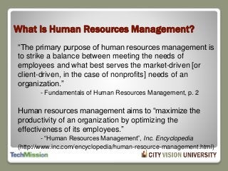 What Is Human Resources Management?
“The primary purpose of human resources management is
to strike a balance between meeting the needs of
employees and what best serves the market-driven [or
client-driven, in the case of nonprofits] needs of an
organization.”
- Fundamentals of Human Resources Management, p. 2
Human resources management aims to “maximize the
productivity of an organization by optimizing the
effectiveness of its employees.”
- “Human Resources Management”, Inc. Encyclopedia
(http://www.inc.com/encyclopedia/human-resource-management.html)
 