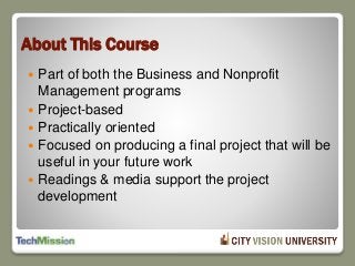About This Course
 Part of both the Business and Nonprofit
Management programs
 Project-based
 Practically oriented
 Focused on producing a final project that will be
useful in your future work
 Readings & media support the project
development
 