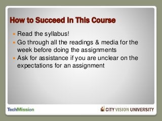 How to Succeed In This Course
 Read the syllabus!
 Go through all the readings & media for the
week before doing the assignments
 Ask for assistance if you are unclear on the
expectations for an assignment
 