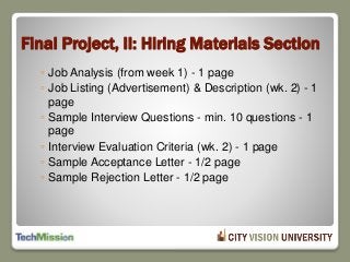 Final Project, II: Hiring Materials Section
◦ Job Analysis (from week 1) - 1 page
◦ Job Listing (Advertisement) & Description (wk. 2) - 1
page
◦ Sample Interview Questions - min. 10 questions - 1
page
◦ Interview Evaluation Criteria (wk. 2) - 1 page
◦ Sample Acceptance Letter - 1/2 page
◦ Sample Rejection Letter - 1/2 page
 