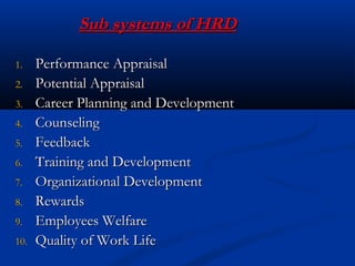 Sub systems of HRDSub systems of HRD
1.1. Performance AppraisalPerformance Appraisal
2.2. Potential AppraisalPotential Appraisal
3.3. Career Planning and DevelopmentCareer Planning and Development
4.4. CounselingCounseling
5.5. FeedbackFeedback
6.6. Training and DevelopmentTraining and Development
7.7. Organizational DevelopmentOrganizational Development
8.8. RewardsRewards
9.9. Employees WelfareEmployees Welfare
10.10. Quality of Work LifeQuality of Work Life
 