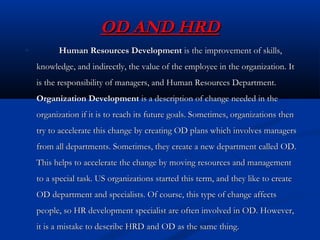 OD AND HRDOD AND HRD
Human Resources DevelopmentHuman Resources Development is the improvement of skills,is the improvement of skills,
knowledge, and indirectly, the value of the employee in the organization. Itknowledge, and indirectly, the value of the employee in the organization. It
is the responsibility of managers, and Human Resources Department.is the responsibility of managers, and Human Resources Department.
Organization DevelopmentOrganization Development is a description of change needed in theis a description of change needed in the
organization if it is to reach its future goals. Sometimes, organizations thenorganization if it is to reach its future goals. Sometimes, organizations then
try to accelerate this change by creating OD plans which involves managerstry to accelerate this change by creating OD plans which involves managers
from all departments. Sometimes, they create a new department called OD.from all departments. Sometimes, they create a new department called OD.
This helps to accelerate the change by moving resources and managementThis helps to accelerate the change by moving resources and management
to a special task. US organizations started this term, and they like to createto a special task. US organizations started this term, and they like to create
OD department and specialists. Of course, this type of change affectsOD department and specialists. Of course, this type of change affects
people, so HR development specialist are often involved in OD. However,people, so HR development specialist are often involved in OD. However,
it is a mistake to describe HRD and OD as the same thing.it is a mistake to describe HRD and OD as the same thing.
 