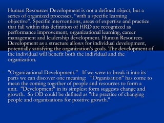Human Resources Development is not a defined object, but aHuman Resources Development is not a defined object, but a
series of organized processes, “with a specific learningseries of organized processes, “with a specific learning
objective”. Specific interventions, areas of expertise and practiceobjective”. Specific interventions, areas of expertise and practice
that fall within this definition of HRD are recognized asthat fall within this definition of HRD are recognized as
performance improvement, organizational learning, careerperformance improvement, organizational learning, career
management and leadership development. Human Resourcesmanagement and leadership development. Human Resources
Development as a structure allows for individual development,Development as a structure allows for individual development,
potentially satisfying the organization’s goals. The development ofpotentially satisfying the organization’s goals. The development of
the individual will benefit both the individual and thethe individual will benefit both the individual and the
organization.organization.
"Organizational Development."   If we were to break it into its"Organizational Development."   If we were to break it into its
parts we can discover one meaning:   "Organization" has come toparts we can discover one meaning:   "Organization" has come to
mean the coming together of people and resources to form amean the coming together of people and resources to form a
unit.  "Development" in its simplest form suggests change andunit.  "Development" in its simplest form suggests change and
growth.  So OD could be defined as "the practice of changinggrowth.  So OD could be defined as "the practice of changing
people and organizations for positive growth." people and organizations for positive growth." 
 