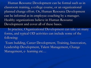 Human Resource Development can be formal such as inHuman Resource Development can be formal such as in
classroom training, a college course, or an organizationalclassroom training, a college course, or an organizational
planned change effort. Or, Human Resource Developmentplanned change effort. Or, Human Resource Development
can be informal as in employee coaching by a manager.can be informal as in employee coaching by a manager.
Healthy organizations believe in Human ResourceHealthy organizations believe in Human Resource
Development and cover all of these bases.Development and cover all of these bases.
In practice, Organizational Development can take on manyIn practice, Organizational Development can take on many
forms, and typical OD activities can include some of theforms, and typical OD activities can include some of the
following:following:
Team building, Career Development, Training, Innovation,Team building, Career Development, Training, Innovation,
Leadership Development, Talent Management, ChangeLeadership Development, Talent Management, Change
Management, e- learning etc…Management, e- learning etc…
 