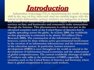 IntroductionIntroduction
Information technology (IT) is transforming the world. A majorInformation technology (IT) is transforming the world. A major
shift in the way we live, learn and work has already begun with theshift in the way we live, learn and work has already begun with the
arrival of the information society: students use computers at homearrival of the information society: students use computers at home
and school to do homework; governments supply information andand school to do homework; governments supply information and
services on line; and businesses and consumers make transactionsservices on line; and businesses and consumers make transactions
through the Internet. This phenomenon is evident not just in thethrough the Internet. This phenomenon is evident not just in the
advanced countries such as the United States of America but isadvanced countries such as the United States of America but is
rapidly spreading across the globe. As of June 2000, the worldwiderapidly spreading across the globe. As of June 2000, the worldwide
on-line population is estimated to be almost 333 million (Newon-line population is estimated to be almost 333 million (New
Research 2000). The construction of the information society,Research 2000). The construction of the information society,
however, cannot be done without active governmental involvementhowever, cannot be done without active governmental involvement
in the creation of an information infrastructure and the reformationin the creation of an information infrastructure and the reformation
of the education system. In particular, human resourcesof the education system. In particular, human resources
development (HRD) is seen throughout the world as crucial to thedevelopment (HRD) is seen throughout the world as crucial to the
development of information-based economies and the achievementdevelopment of information-based economies and the achievement
of global competitiveness. The current worldwide shortage of skilledof global competitiveness. The current worldwide shortage of skilled
IT workers only adds to the seriousness of HRD, especially inIT workers only adds to the seriousness of HRD, especially in
countries such as the United States of America and Germany wherecountries such as the United States of America and Germany where
there is global competition to attract such workers.there is global competition to attract such workers.
 