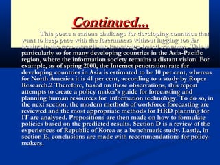 Continued...Continued...
This poses a serious challenge for developing countries thatThis poses a serious challenge for developing countries that
want to keep pace with the forerunners without lagging too farwant to keep pace with the forerunners without lagging too far
behind in the race towards the knowledge-based economy. This isbehind in the race towards the knowledge-based economy. This is
particularly so for many developing countries in the Asia-Pacificparticularly so for many developing countries in the Asia-Pacific
region, where the information society remains a distant vision. Forregion, where the information society remains a distant vision. For
example, as of spring 2000, the Internet penetration rate forexample, as of spring 2000, the Internet penetration rate for
developing countries in Asia is estimated to be 10 per cent, whereasdeveloping countries in Asia is estimated to be 10 per cent, whereas
for North America it is 41 per cent, according to a study by Roperfor North America it is 41 per cent, according to a study by Roper
Research.2 Therefore, based on these observations, this reportResearch.2 Therefore, based on these observations, this report
attempts to create a policy maker’s guide for forecasting andattempts to create a policy maker’s guide for forecasting and
planning human resources for information technology. To do so, inplanning human resources for information technology. To do so, in
the next section, the modern methods of workforce forecasting arethe next section, the modern methods of workforce forecasting are
reviewed and the most appropriate methods for HRD planning forreviewed and the most appropriate methods for HRD planning for
IT are analysed. Propositions are then made on how to formulateIT are analysed. Propositions are then made on how to formulate
policies based on the predicted results. Section D is a review of thepolicies based on the predicted results. Section D is a review of the
experiences of Republic of Korea as a benchmark study. Lastly, inexperiences of Republic of Korea as a benchmark study. Lastly, in
section E, conclusions are made with recommendations for policy-section E, conclusions are made with recommendations for policy-
makers.makers.
 