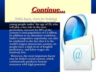 Continue...Continue...
Unlike Japan, where the decliningUnlike Japan, where the declining
birthrate is a major problem, in India,birthrate is a major problem, in India,
young people under the age of 25, whoyoung people under the age of 25, who
will play a key role in the nextwill play a key role in the next
generation, account for 50% of thegeneration, account for 50% of the
country’s total population of 1.1 billion.country’s total population of 1.1 billion.
In addition to an abundant workforce,In addition to an abundant workforce,
India’s competitive superiority can alsoIndia’s competitive superiority can also
be attributed to the fact that it is thebe attributed to the fact that it is the
world’s largest democratic country, itsworld’s largest democratic country, its
people have a high level of Englishpeople have a high level of English
proficiency, and labor wages areproficiency, and labor wages are
relatively low.relatively low.
However, the most important factorHowever, the most important factor
may be India’s social system, whichmay be India’s social system, which
continuously produces humancontinuously produces human
resources with high potential.resources with high potential.
 