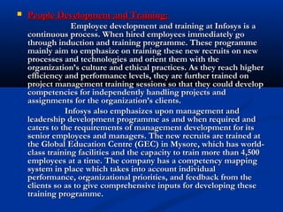  People Development and Training:People Development and Training:
Employee development and training at Infosys is aEmployee development and training at Infosys is a
continuous process. When hired employees immediately gocontinuous process. When hired employees immediately go
through induction and training programme. These programmethrough induction and training programme. These programme
mainly aim to emphasize on training these new recruits on newmainly aim to emphasize on training these new recruits on new
processes and technologies and orient them with theprocesses and technologies and orient them with the
organization’s culture and ethical practices. As they reach higherorganization’s culture and ethical practices. As they reach higher
efficiency and performance levels, they are further trained onefficiency and performance levels, they are further trained on
project management training sessions so that they could developproject management training sessions so that they could develop
competencies for independently handling projects andcompetencies for independently handling projects and
assignments for the organization’s clients.assignments for the organization’s clients.
Infosys also emphasizes upon management andInfosys also emphasizes upon management and
leadership development programme as and when required andleadership development programme as and when required and
caters to the requirements of management development for itscaters to the requirements of management development for its
senior employees and managers. The new recruits are trained atsenior employees and managers. The new recruits are trained at
the Global Education Centre (GEC) in Mysore, which has world-the Global Education Centre (GEC) in Mysore, which has world-
class training facilities and the capacity to train more than 4,500class training facilities and the capacity to train more than 4,500
employees at a time. The company has a competency mappingemployees at a time. The company has a competency mapping
system in place which takes into account individualsystem in place which takes into account individual
performance, organizational priorities, and feedback from theperformance, organizational priorities, and feedback from the
clients so as to give comprehensive inputs for developing theseclients so as to give comprehensive inputs for developing these
training programme.training programme.
 