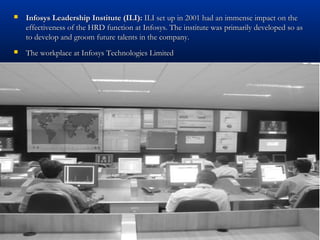  Infosys Leadership Institute (ILI):Infosys Leadership Institute (ILI): ILI set up in 2001 had an immense impact on theILI set up in 2001 had an immense impact on the
effectiveness of the HRD function at Infosys. The institute was primarily developed so aseffectiveness of the HRD function at Infosys. The institute was primarily developed so as
to develop and groom future talents in the company.to develop and groom future talents in the company.
 The workplace at Infosys Technologies LimitedThe workplace at Infosys Technologies Limited
 