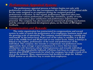  Performance Appraisal System:Performance Appraisal System:
The performance appraisal process at Infosys begins not only withThe performance appraisal process at Infosys begins not only with
performance evaluation but also encompasses the evaluation of individual skillsperformance evaluation but also encompasses the evaluation of individual skills
for the tasks assigned to an employee during the assigned period offor the tasks assigned to an employee during the assigned period of
performance evaluation. In this regard, performance appraisal takes intoperformance evaluation. In this regard, performance appraisal takes into
consideration various performance criteria like timeliness, quality of work,consideration various performance criteria like timeliness, quality of work,
customer orientation, peer satisfaction and performance improvementcustomer orientation, peer satisfaction and performance improvement
potential. The company has also launched an internal job posting mechanismpotential. The company has also launched an internal job posting mechanism
and the concept of personal development plans, on the basis of 360 degreeand the concept of personal development plans, on the basis of 360 degree
feedback.feedback.
 Compensation and Rewards:Compensation and Rewards:
The entire organization has restructured its compensations and rewardThe entire organization has restructured its compensations and reward
system in order to match the performance of its employees, business needs andsystem in order to match the performance of its employees, business needs and
the growing scale of operations. The company started following a variable paythe growing scale of operations. The company started following a variable pay
structure10. At the lowest level, 10 per cent of the salary is variable; it is 30 perstructure10. At the lowest level, 10 per cent of the salary is variable; it is 30 per
cent at the middle level and 50 per cent at very senior levels. Salary at Infosys iscent at the middle level and 50 per cent at very senior levels. Salary at Infosys is
linked to the topline, performance of the team and performance of thelinked to the topline, performance of the team and performance of the
individual. The company also intends to compensate star performers moreindividual. The company also intends to compensate star performers more
aggressively than average or poor performers in a move that has moreaggressively than average or poor performers in a move that has more
similarities with American culture which promotes and rewards individualsimilarities with American culture which promotes and rewards individual
merit11. Another remarkable hallmark of Infosys had been its employee stockmerit11. Another remarkable hallmark of Infosys had been its employee stock
options plan (ESOP) framework for which the company has made a mark of itsoptions plan (ESOP) framework for which the company has made a mark of its
own in the industry. Many organizations had decided to adopt the Infosysown in the industry. Many organizations had decided to adopt the Infosys
ESOP system as an effective way to retain their employees.ESOP system as an effective way to retain their employees.
 