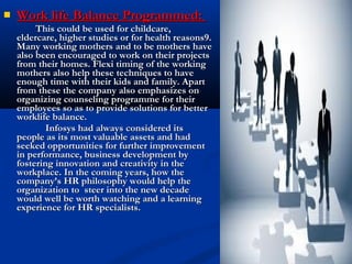 Work life Balance Programmed:Work life Balance Programmed:
This could be used for childcare,This could be used for childcare,
eldercare, higher studies or for health reasons9.eldercare, higher studies or for health reasons9.
Many working mothers and to be mothers haveMany working mothers and to be mothers have
also been encouraged to work on their projectsalso been encouraged to work on their projects
from their homes. Flexi timing of the workingfrom their homes. Flexi timing of the working
mothers also help these techniques to havemothers also help these techniques to have
enough time with their kids and family. Apartenough time with their kids and family. Apart
from these the company also emphasizes onfrom these the company also emphasizes on
organizing counseling programme for theirorganizing counseling programme for their
employees so as to provide solutions for betteremployees so as to provide solutions for better
worklife balance.worklife balance.
Infosys had always considered itsInfosys had always considered its
people as its most valuable assets and hadpeople as its most valuable assets and had
seeked opportunities for further improvementseeked opportunities for further improvement
in performance, business development byin performance, business development by
fostering innovation and creativity in thefostering innovation and creativity in the
workplace. In the coming years, how theworkplace. In the coming years, how the
company’s HR philosophy would help thecompany’s HR philosophy would help the
organization to steer into the new decadeorganization to steer into the new decade
would well be worth watching and a learningwould well be worth watching and a learning
experience for HR specialists.experience for HR specialists.
 