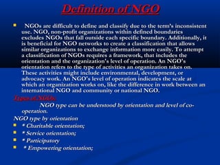 Definition of NGODefinition of NGO
 NGOs are difficult to define and classify due to the term’s inconsistentNGOs are difficult to define and classify due to the term’s inconsistent
use. NGO, non-profit organizations within defined boundariesuse. NGO, non-profit organizations within defined boundaries
excludes NGOs that fall outside each specific boundary. Additionally, itexcludes NGOs that fall outside each specific boundary. Additionally, it
is beneficial for NGO networks to create a classification that allowsis beneficial for NGO networks to create a classification that allows
similar organizations to exchange information more easily. To attemptsimilar organizations to exchange information more easily. To attempt
a classification of NGOs requires a framework, that includes thea classification of NGOs requires a framework, that includes the
orientation and the organization's level of operation. An NGO'sorientation and the organization's level of operation. An NGO's
orientation refers to the type of activities an organization takes on.orientation refers to the type of activities an organization takes on.
These activities might include environmental, development, orThese activities might include environmental, development, or
advocacy work. An NGO's level of operation indicates the scale atadvocacy work. An NGO's level of operation indicates the scale at
which an organization works on, like the difference in work between anwhich an organization works on, like the difference in work between an
international NGO and community or national NGO.international NGO and community or national NGO.
Types of NGOs:Types of NGOs:
NGO type can be understood by orientation and level of co-NGO type can be understood by orientation and level of co-
operation.operation.
NGO type by orientationNGO type by orientation
 * Charitable orientation;* Charitable orientation;
 * Service orientation;* Service orientation;
 * Participatory* Participatory
 * Empowering orientation;* Empowering orientation;
 