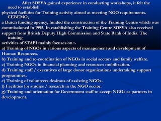 After SOSVA gained experience in conducting workshops, it felt theAfter SOSVA gained experience in conducting workshops, it felt the
need to establishneed to establish
physical facilities for Training activity aimed at meeting NGO requirements.physical facilities for Training activity aimed at meeting NGO requirements.
CEBEMO,CEBEMO,
a Dutch funding agency, funded the construction of the Training Centre which wasa Dutch funding agency, funded the construction of the Training Centre which was
commissioned in 1995. In establishing the Training Centre SOSVA also receivedcommissioned in 1995. In establishing the Training Centre SOSVA also received
support from British Deputy High Commission and State Bank of India. Thesupport from British Deputy High Commission and State Bank of India. The
trainingtraining
activities of STAPI mainly focuses on :-activities of STAPI mainly focuses on :-
a) Training of NGOs in various aspects of management and development ofa) Training of NGOs in various aspects of management and development of
Human Resources.Human Resources.
b) Training and re-coordination of NGOs in social sectors and family welfare.b) Training and re-coordination of NGOs in social sectors and family welfare.
c) Training NGOs in financial planning and resources mobilization.c) Training NGOs in financial planning and resources mobilization.
d) Training staff / executives of large donor organizations undertaking supportd) Training staff / executives of large donor organizations undertaking support
programmes.programmes.
e) Training of volunteers desirous of assisting NGOs.e) Training of volunteers desirous of assisting NGOs.
f) Facilities for studies / research in the NGO sector.f) Facilities for studies / research in the NGO sector.
g) Training and orientation for Government staff to accept NGOs as partners ing) Training and orientation for Government staff to accept NGOs as partners in
development.development.
 