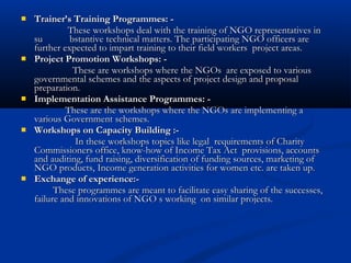 Trainer’s Training Programmes: -Trainer’s Training Programmes: -
These workshops deal with the training of NGO representatives inThese workshops deal with the training of NGO representatives in
su bstantive technical matters. The participating NGO officers aresu bstantive technical matters. The participating NGO officers are
further expected to impart training to their field workers project areas.further expected to impart training to their field workers project areas.
 Project Promotion Workshops: -Project Promotion Workshops: -
These are workshops where the NGOs are exposed to variousThese are workshops where the NGOs are exposed to various
governmental schemes and the aspects of project design and proposalgovernmental schemes and the aspects of project design and proposal
preparation.preparation.
 Implementation Assistance Programmes: -Implementation Assistance Programmes: -
These are the workshops where the NGOs are implementing aThese are the workshops where the NGOs are implementing a
various Government schemes.various Government schemes.
 Workshops on Capacity Building :-Workshops on Capacity Building :-
In these workshops topics like legal requirements of CharityIn these workshops topics like legal requirements of Charity
Commissioners office, know-how of Income Tax Act provisions, accountsCommissioners office, know-how of Income Tax Act provisions, accounts
and auditing, fund raising, diversification of funding sources, marketing ofand auditing, fund raising, diversification of funding sources, marketing of
NGO products, Income generation activities for women etc. are taken up.NGO products, Income generation activities for women etc. are taken up.
 Exchange of experience:-Exchange of experience:-
These programmes are meant to facilitate easy sharing of the successes,These programmes are meant to facilitate easy sharing of the successes,
failure and innovations of NGO s working on similar projects.failure and innovations of NGO s working on similar projects.
 