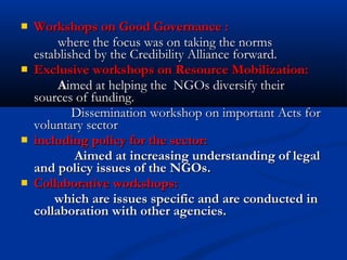  Workshops on Good Governance :Workshops on Good Governance :
where the focus was on taking the normswhere the focus was on taking the norms
established by the Credibility Alliance forward.established by the Credibility Alliance forward.
 Exclusive workshops on Resource Mobilization:Exclusive workshops on Resource Mobilization:
AAimed at helping the NGOs diversify theirimed at helping the NGOs diversify their
sources of funding.sources of funding.
Dissemination workshop on important Acts forDissemination workshop on important Acts for
voluntary sectorvoluntary sector
 including policy for the sector:including policy for the sector:
Aimed at increasing understanding of legalAimed at increasing understanding of legal
and policy issues of the NGOs.and policy issues of the NGOs.
 Collaborative workshops:Collaborative workshops:
which are issues specific and are conducted inwhich are issues specific and are conducted in
collaboration with other agencies.collaboration with other agencies.
 