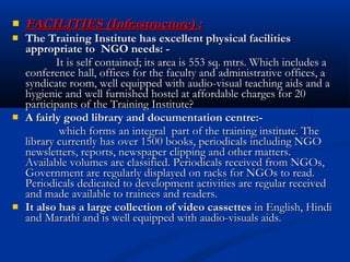 FACILITIES (Infrastructure) :FACILITIES (Infrastructure) :
 The Training Institute has excellent physical facilitiesThe Training Institute has excellent physical facilities
appropriate to NGO needs: -appropriate to NGO needs: -
It is self contained; its area is 553 sq. mtrs. Which includes aIt is self contained; its area is 553 sq. mtrs. Which includes a
conference hall, offices for the faculty and administrative offices, aconference hall, offices for the faculty and administrative offices, a
syndicate room, well equipped with audio-visual teaching aids and asyndicate room, well equipped with audio-visual teaching aids and a
hygienic and well furnished hostel at affordable charges for 20hygienic and well furnished hostel at affordable charges for 20
participants of the Training Institute?participants of the Training Institute?
 A fairly good library and documentation centre:-A fairly good library and documentation centre:-
which forms an integral part of the training institute. Thewhich forms an integral part of the training institute. The
library currently has over 1500 books, periodicals including NGOlibrary currently has over 1500 books, periodicals including NGO
newsletters, reports, newspaper clipping and other matters.newsletters, reports, newspaper clipping and other matters.
Available volumes are classified. Periodicals received from NGOs,Available volumes are classified. Periodicals received from NGOs,
Government are regularly displayed on racks for NGOs to read.Government are regularly displayed on racks for NGOs to read.
Periodicals dedicated to development activities are regular receivedPeriodicals dedicated to development activities are regular received
and made available to trainees and readers.and made available to trainees and readers.
 It also has a large collection of video cassettesIt also has a large collection of video cassettes in English, Hindiin English, Hindi
and Marathi and is well equipped with audio-visuals aids.and Marathi and is well equipped with audio-visuals aids.
 