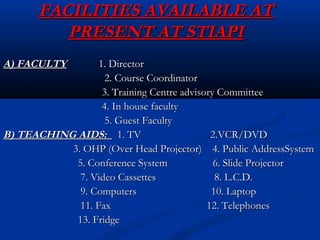 FACILITIES AVAILABLE ATFACILITIES AVAILABLE AT
PRESENT AT STIAPIPRESENT AT STIAPI
A) FACULTYA) FACULTY 1. Director1. Director
2. Course Coordinator2. Course Coordinator
3. Training Centre advisory Committee3. Training Centre advisory Committee
4. In house faculty4. In house faculty
5. Guest Faculty5. Guest Faculty
B) TEACHING AIDS:B) TEACHING AIDS: 1. TV 2.VCR/DVD1. TV 2.VCR/DVD
3. OHP (Over Head Projector) 4. Public AddressSystem3. OHP (Over Head Projector) 4. Public AddressSystem
5. Conference System 6. Slide Projector5. Conference System 6. Slide Projector
7. Video Cassettes 8. L.C.D.7. Video Cassettes 8. L.C.D.
9. Computers 10. Laptop9. Computers 10. Laptop
11. Fax 12. Telephones11. Fax 12. Telephones
13. Fridge13. Fridge
 