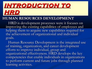 INTRODUCTION TOINTRODUCTION TO
HRDHRD
HUMAN RESOURCES DEVELOPMENTHUMAN RESOURCES DEVELOPMENT
HRD is development processes were it focuses onHRD is development processes were it focuses on
improving the existing capabilities of employees andimproving the existing capabilities of employees and
helping them to acquire new capabilities required forhelping them to acquire new capabilities required for
the achievement of organizational and individualthe achievement of organizational and individual
goals.goals.
Human Resource Development is the integrated useHuman Resource Development is the integrated use
of training, organization, and career developmentof training, organization, and career development
efforts to improve individual, group andefforts to improve individual, group and
organizational effectiveness. HRD develops the keyorganizational effectiveness. HRD develops the key
competencies that enable individuals in organizationscompetencies that enable individuals in organizations
to perform current and future jobs through plannedto perform current and future jobs through planned
learning activities. learning activities. 
 
