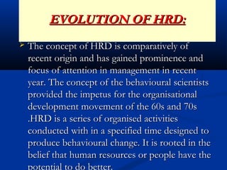 EVOLUTION OF HRD:EVOLUTION OF HRD:
 The concept of HRD is comparatively ofThe concept of HRD is comparatively of
recent origin and has gained prominence andrecent origin and has gained prominence and
focus of attention in management in recentfocus of attention in management in recent
year. The concept of the behavioural scientistsyear. The concept of the behavioural scientists
provided the impetus for the organisationalprovided the impetus for the organisational
development movement of the 60s and 70sdevelopment movement of the 60s and 70s
.HRD is a series of organised activities.HRD is a series of organised activities
conducted with in a specified time designed toconducted with in a specified time designed to
produce behavioural change. It is rooted in theproduce behavioural change. It is rooted in the
belief that human resources or people have thebelief that human resources or people have the
potential to do better.
 