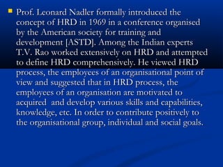  Prof. Leonard Nadler formally introduced theProf. Leonard Nadler formally introduced the
concept of HRD in 1969 in a conference organisedconcept of HRD in 1969 in a conference organised
by the American society for training andby the American society for training and
development [ASTD]. Among the Indian expertsdevelopment [ASTD]. Among the Indian experts
T.V. Rao worked extensively on HRD and attemptedT.V. Rao worked extensively on HRD and attempted
to define HRD comprehensively. He viewed HRDto define HRD comprehensively. He viewed HRD
process, the employees of an organisational point ofprocess, the employees of an organisational point of
view and suggested that in HRD process, theview and suggested that in HRD process, the
employees of an organisation are motivated toemployees of an organisation are motivated to
acquired and develop various skills and capabilities,acquired and develop various skills and capabilities,
knowledge, etc. In order to contribute positively toknowledge, etc. In order to contribute positively to
the organisational group, individual and social goals.the organisational group, individual and social goals.
 