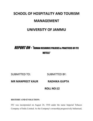 SCHOOL OF HOSPITALITY AND TOURISM
MANAGEMENT
UNIVERSITY OF JAMMU
REPORT ON - “HUMAN RESOURCE POLICIES & PRACTICES OF ITC
HOTELS”
SUBMITTED TO: SUBMITTED BY:
MR MANPREET KAUR RADHIKA GUPTA
ROLL NO:12
HISTORY AND EVOLUTION:
ITC was incorporated on August 24, 1910 under the name Imperial Tobacco
Company of India Limited. As the Company's ownership progressively Indianised,
 